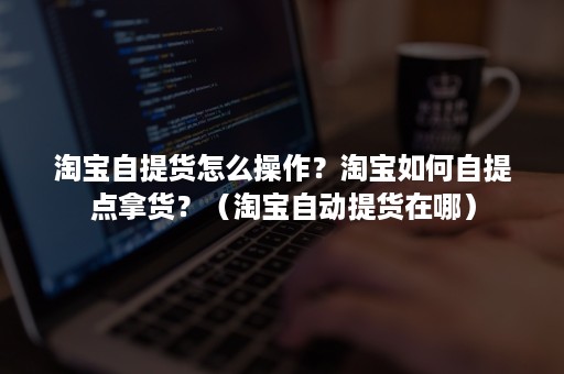 淘宝自提货怎么操作？淘宝如何自提点拿货？（淘宝自动提货在哪）