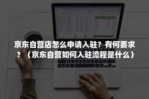 京东自营店怎么申请入驻？有何要求？（京东自营如何入驻流程是什么）