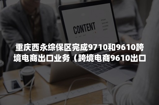 重庆西永综保区完成9710和9610跨境电商出口业务（跨境电商9610出口政策）