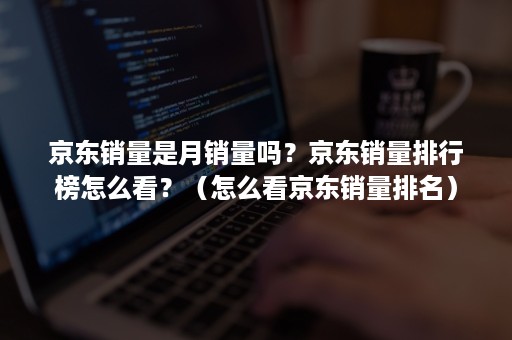 京东销量是月销量吗?京东销量排行榜怎么看?(怎么看京东销量排名) 京东销量是月销量吗?京东销量排行榜怎么看?(怎么看京东销量排名)