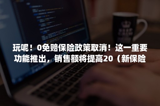 玩呢！0免赔保险政策取消！这一重要功能推出，销售额将提高20（新保险取消不计免赔）