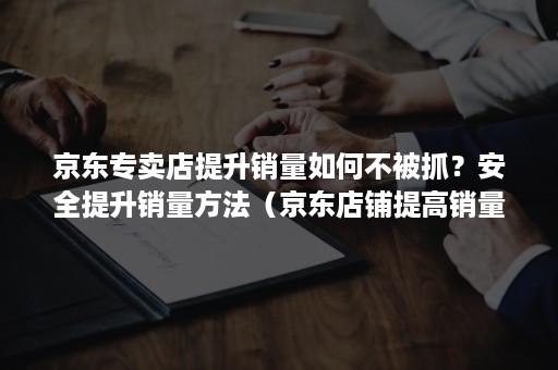 京东专卖店提升销量如何不被抓？安全提升销量方法（京东店铺提高销量的方法）