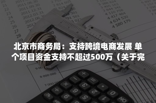 北京市商务局：支持跨境电商发展 单个项目资金支持不超过500万（关于完善跨境电子商务）