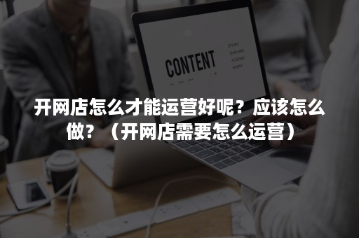 开网店怎么才能运营好呢？应该怎么做？（开网店需要怎么运营）