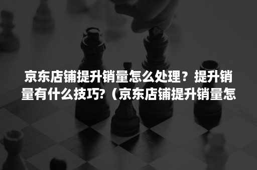 京东店铺提升销量怎么处理？提升销量有什么技巧?（京东店铺提升销量怎么处理?提升销量有什么技巧吗）