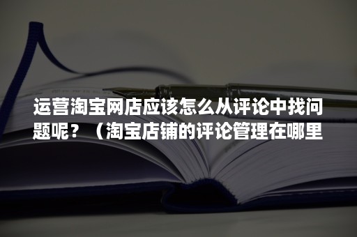 运营淘宝网店应该怎么从评论中找问题呢？（淘宝店铺的评论管理在哪里）