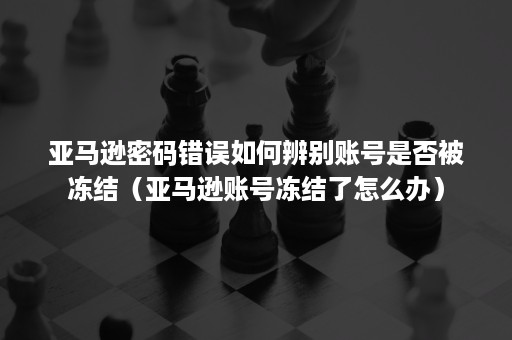 亚马逊密码错误如何辨别账号是否被冻结（亚马逊账号冻结了怎么办）