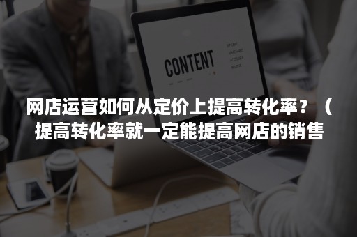 网店运营如何从定价上提高转化率？（提高转化率就一定能提高网店的销售额）