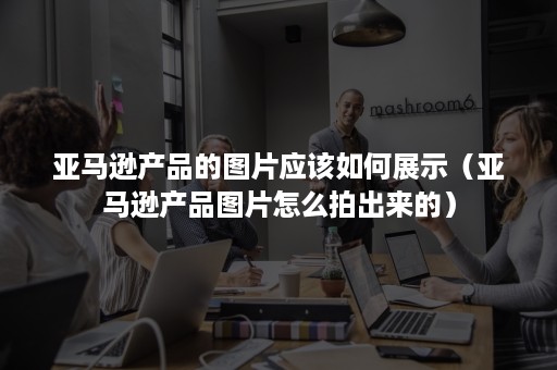 亚马逊产品的图片应该如何展示（亚马逊产品图片怎么拍出来的）