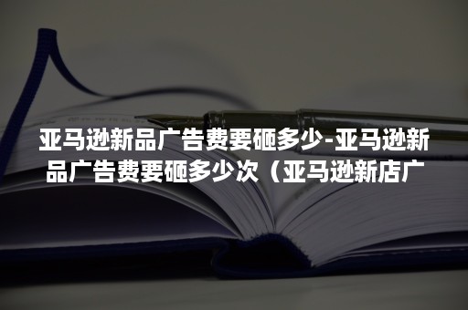 亚马逊新品广告费要砸多少-亚马逊新品广告费要砸多少次(亚马逊新店广告一般投多少费用) 亚马逊新品广告费要砸多少-亚马逊新品广告费要砸多少次(亚马逊新店广告一般投多少费用)
