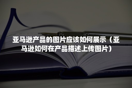 亚马逊产品的图片应该如何展示（亚马逊如何在产品描述上传图片）