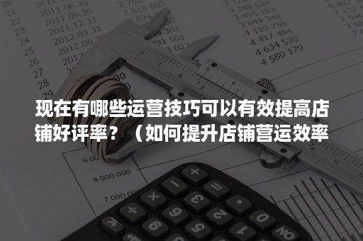 现在有哪些运营技巧可以有效提高店铺好评率？（如何提升店铺营运效率）