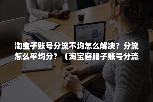 淘宝子账号分流不均怎么解决？分流怎么平均分？（淘宝客服子账号分流是怎么随机的）