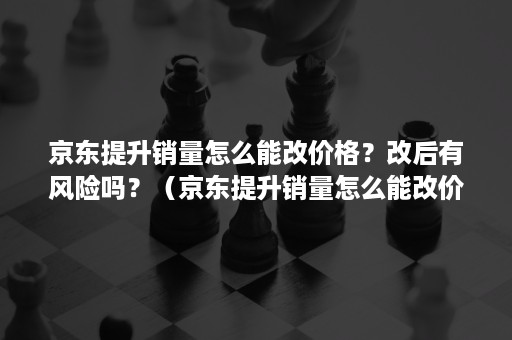 京东提升销量怎么能改价格？改后有风险吗？（京东提升销量怎么能改价格?改后有风险吗为什么）