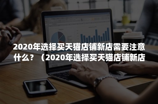 2020年选择买天猫店铺新店需要注意什么?(2020年选择买天猫店铺新店需要注意什么呢) 2020年选择买天猫店铺新店需要注意什么?(2020年选择买天猫店铺新店需要注意什么呢)