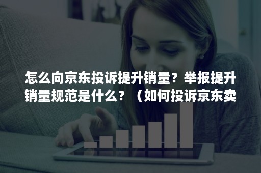 怎么向京东投诉提升销量？举报提升销量规范是什么？（如何投诉京东卖家最有效）