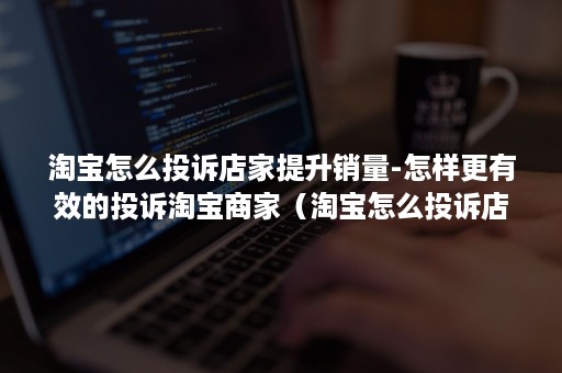 淘宝怎么投诉店家提升销量-怎样更有效的投诉淘宝商家（淘宝怎么投诉店铺 淘宝投诉店铺操作步骤手机）