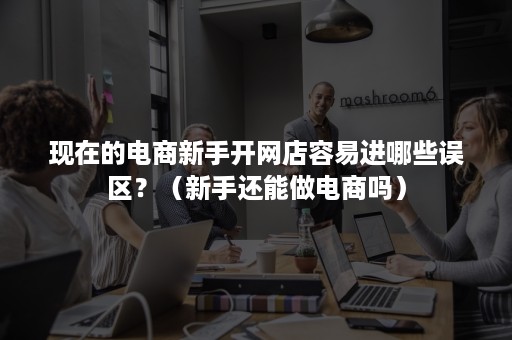 现在的电商新手开网店容易进哪些误区?(新手还能做电商吗) 现在的电商新手开网店容易进哪些误区?(新手还能做电商吗)