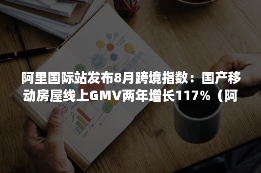 阿里国际站发布8月跨境指数：国产移动房屋线上GMV两年增长117%（阿里巴巴国际站上半年GMV增80%）