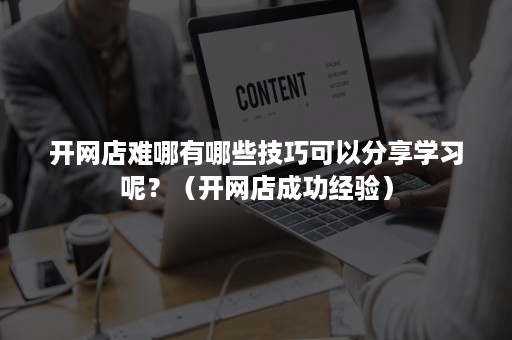 开网店难哪有哪些技巧可以分享学习呢？（开网店成功经验）