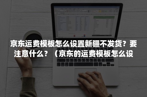 京东运费模板怎么设置新疆不发货？要注意什么？（京东的运费模板怎么设置）