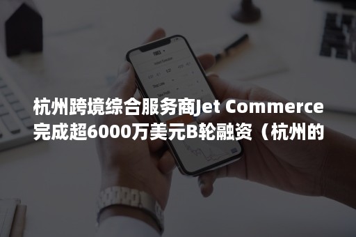 杭州跨境综合服务商Jet Commerce完成超6000万美元B轮融资（杭州的跨境电商公司）