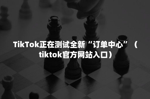 TikTok正在测试全新“订单中心”（tiktok官方网站入口）