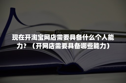 现在开淘宝网店需要具备什么个人能力？（开网店需要具备哪些能力）