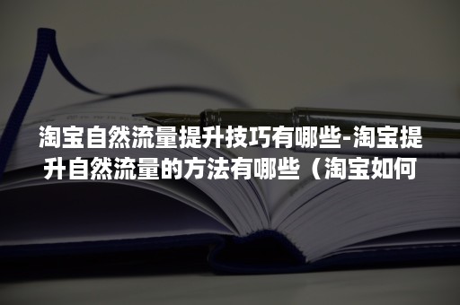 淘宝自然流量提升技巧有哪些-淘宝提升自然流量的方法有哪些（淘宝如何提升自然流量）