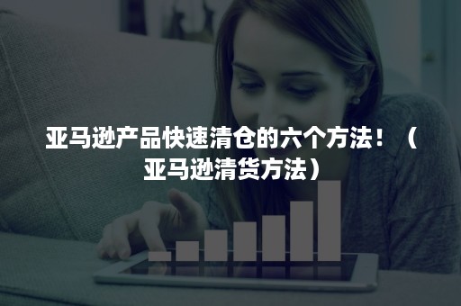 亚马逊产品快速清仓的六个方法！（亚马逊清货方法）