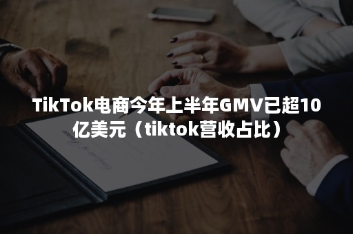 TikTok电商今年上半年GMV已超10亿美元（tiktok营收占比）