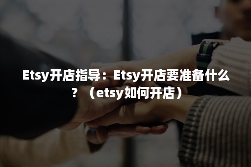 Etsy开店指导：Etsy开店要准备什么？（etsy如何开店）