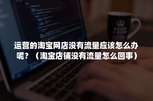 运营的淘宝网店没有流量应该怎么办呢?(淘宝店铺没有流量怎么回事) 运营的淘宝网店没有流量应该怎么办呢?(淘宝店铺没有流量怎么回事)