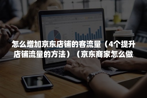 怎么增加京东店铺的客流量（4个提升店铺流量的方法）（京东商家怎么做流量）