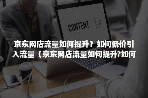 京东网店流量如何提升？如何低价引入流量（京东网店流量如何提升?如何低价引入流量卡）