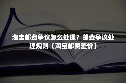 淘宝邮费争议怎么处理？邮费争议处理规则（淘宝邮费差价）