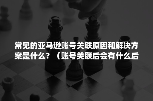 常见的亚马逊账号关联原因和解决方案是什么？（账号关联后会有什么后果?一般亚马逊怎么处理关联?）