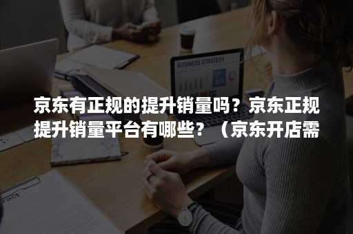 京东有正规的提升销量吗？京东正规提升销量平台有哪些？（京东开店需要刷销量吗）