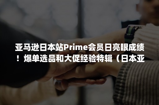 亚马逊日本站Prime会员日亮眼成绩！爆单选品和大促经验特辑（日本亚马逊prime试用）