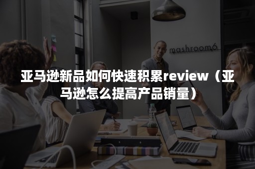 亚马逊新品如何快速积累review（亚马逊怎么提高产品销量）