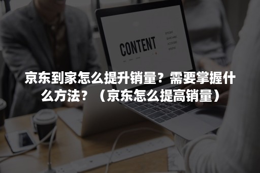 京东到家怎么提升销量？需要掌握什么方法？（京东怎么提高销量）