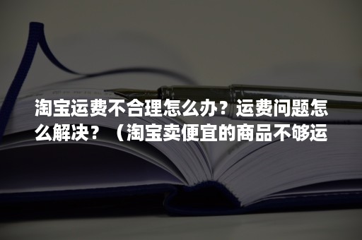 淘宝运费不合理怎么办？运费问题怎么解决？（淘宝卖便宜的商品不够运费怎么办）