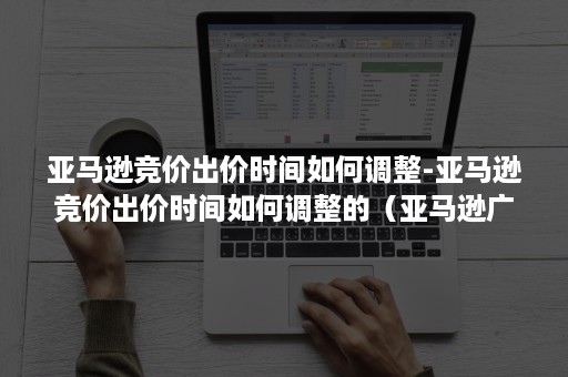 亚马逊竞价出价时间如何调整-亚马逊竞价出价时间如何调整的（亚马逊广告设置默认出价）