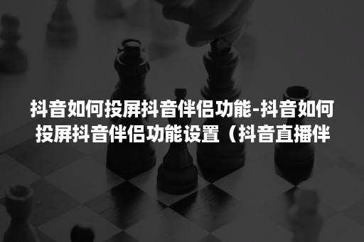 抖音如何投屏抖音伴侣功能-抖音如何投屏抖音伴侣功能设置（抖音直播伴侣安卓怎么投屏）