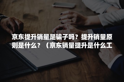 京东提升销量是骗子吗？提升销量原则是什么？（京东销量提升是什么工作）