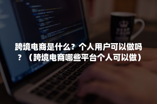 跨境电商是什么?个人用户可以做吗?(跨境电商哪些平台个人可以做) 跨境电商是什么?个人用户可以做吗?(跨境电商哪些平台个人可以做)
