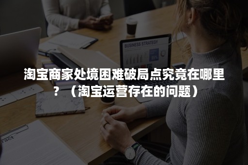 淘宝商家处境困难破局点究竟在哪里？（淘宝运营存在的问题）