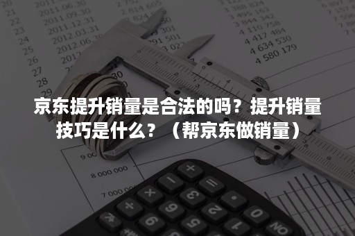 京东提升销量是合法的吗？提升销量技巧是什么？（帮京东做销量）