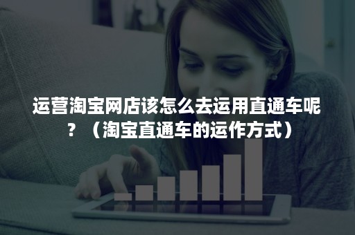 运营淘宝网店该怎么去运用直通车呢？（淘宝直通车的运作方式）