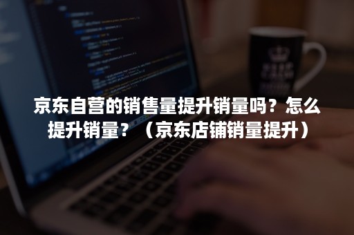 京东自营的销售量提升销量吗？怎么提升销量？（京东店铺销量提升）